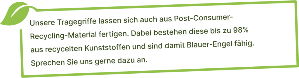 Unsere Tragegriffe lassen sich auch aus Post-Consumer- Recycling-Material fertigen. Dabei bestehen diese bis zu 98%  aus recycelten Kunststoffen und sind damit Blauer-Engel fähig.  Sprechen Sie uns gerne dazu an.