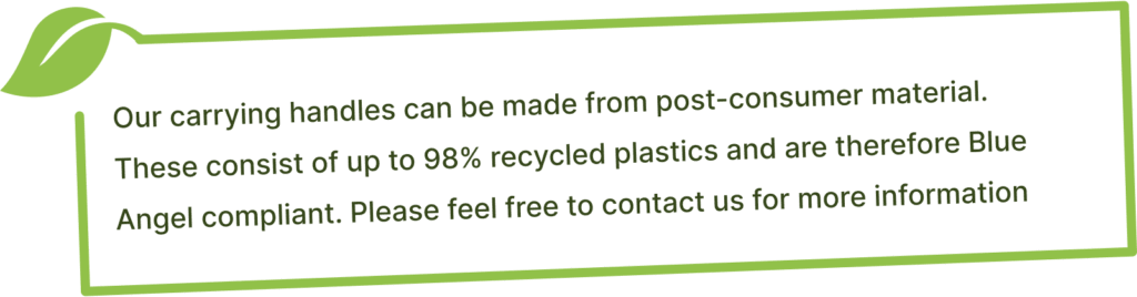 Our carrying handles can be made from post-consumer material.  These consist of up to 98% recycled plastics and are therefore Blue Angel compliant. Please feel free to contact us for more information